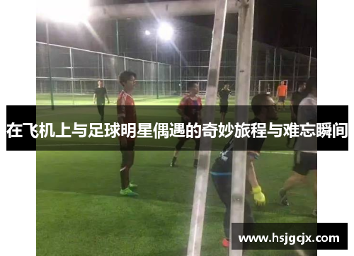 在飞机上与足球明星偶遇的奇妙旅程与难忘瞬间