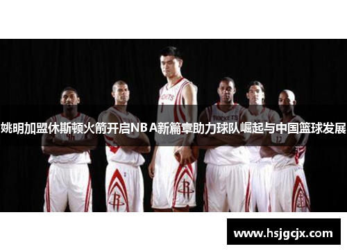 姚明加盟休斯顿火箭开启NBA新篇章助力球队崛起与中国篮球发展