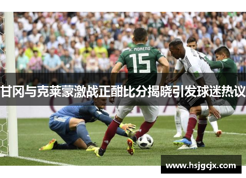 甘冈与克莱蒙激战正酣比分揭晓引发球迷热议